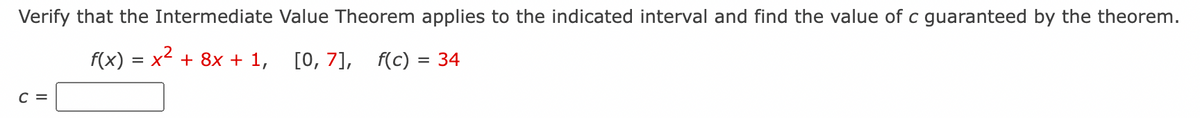 Verify that the Intermediate Value Theorem applies to the indicated interval and find the value of c guaranteed by the theorem.
f(x) = x² + 8x + 1, [0, 7], f(c) = 34
C =