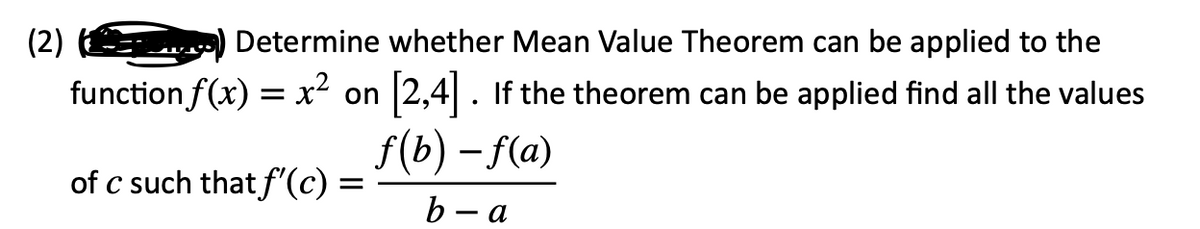 (2)
Determine whether Mean Value Theorem can be applied to the
x² on
[2,4]. If the theorem can be applied find all the values
f(b)-f(a)
b-a
function f(x):
=
of c such that f'(c) =