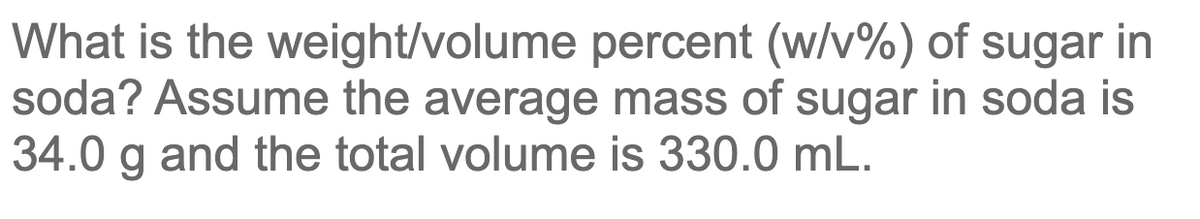 What is the weight/volume percent (w/v%) of sugar in
soda? Assume the average mass of sugar in soda is
34.0 g and the total volume is 330.0 mL.