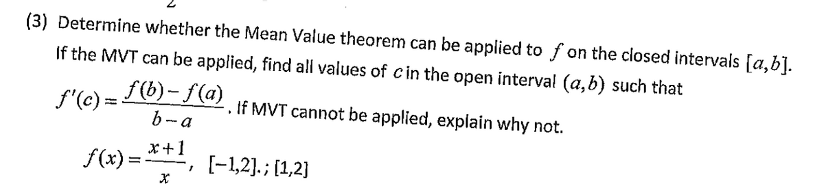 (3) Determine whether the Mean Value theorem can be applied to f on the closed intervals [a,b].
If the MVT can be applied, find all values of cin the open interval (a,b) such that
ƒ'(c) =
f(b)-f(a)
b-a
*+1
f(x) =
1
If MVT cannot be applied, explain why not.
I
[-1,2].; [1,2]