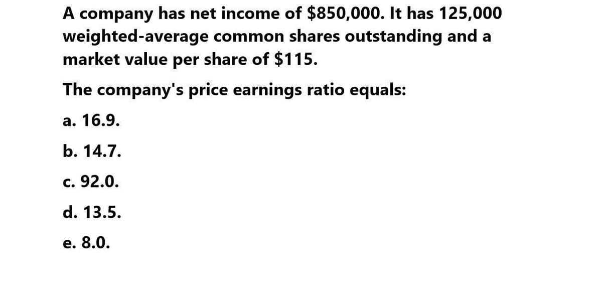 A company has net income of $850,000. It has 125,000
weighted-average common shares outstanding and a
market value per share of $115.
The company's price earnings ratio equals:
a. 16.9.
b. 14.7.
c. 92.0.
d. 13.5.
e. 8.0.