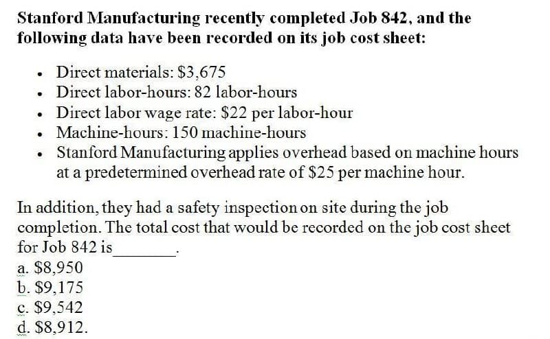 Stanford Manufacturing recently completed Job 842, and the
following data have been recorded on its job cost sheet:
•
Direct materials: $3,675
.
Direct labor-hours: 82 labor-hours
.
•
Direct labor wage rate: $22 per labor-hour
Machine-hours: 150 machine-hours
Stanford Manufacturing applies overhead based on machine hours
at a predetermined overhead rate of $25 per machine hour.
In addition, they had a safety inspection on site during the job
completion. The total cost that would be recorded on the job cost sheet
for Job 842 is
a. $8,950
b. $9,175
c. $9,542
d. $8,912.