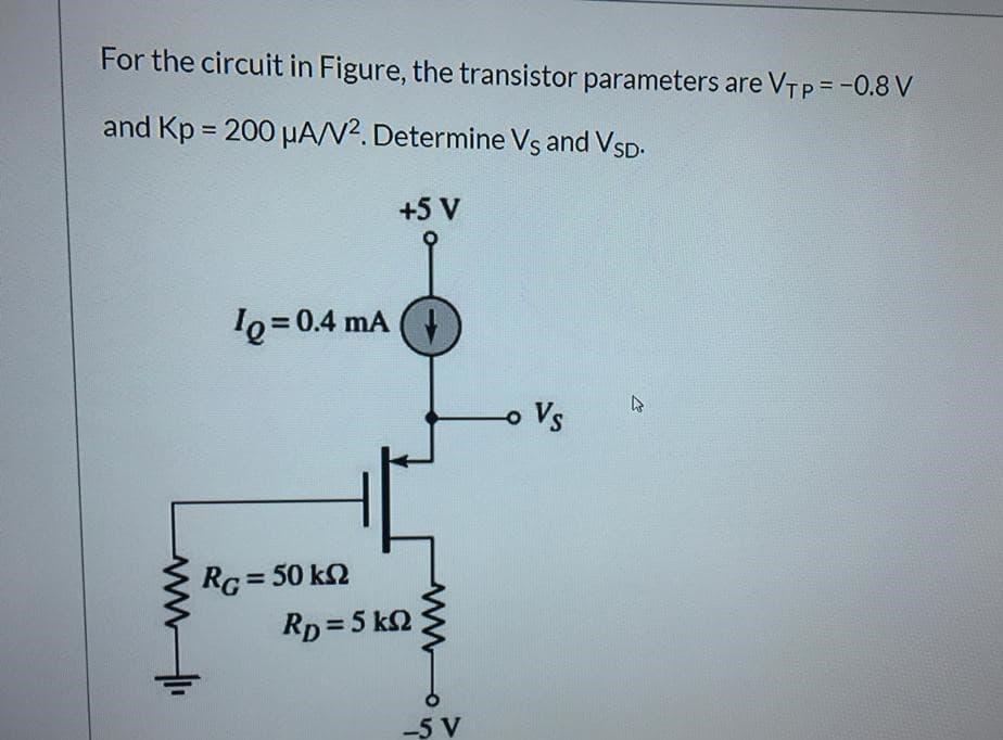 For the circuit in Figure, the transistor parameters are VTP = -0.8 V
and Kp = 200 HA/V?. Determine Vs and VSD.
+5 V
le=0.4 mA (4
o Vs
RG = 50 k2
Rp = 5 k2
%3D
-5 V
