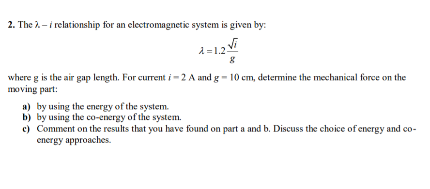 2. The 2 – i relationship for an electromagnetic system is given by:
2 = 1.2
where g is the air gap length. For current i = 2 A and g = 10 cm, determine the mechanical force on the
moving part:
a) by using the energy of the system.
b) by using the co-energy of the system.
c) Comment on the results that you have found on part a and b. Discuss the choice of energy and co-
energy approaches.
