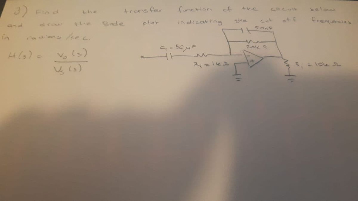 3) Fin d
trons fer
function
of
とhe
the
Lireuit
below
and
draw
the
Bade
plot
indicatfng
the
cut
ot f
in
radions/se c.
G=50MF
Vo (s)
Vý (s)
20k2
H(s) =
%3D
2: = loe r
infr
