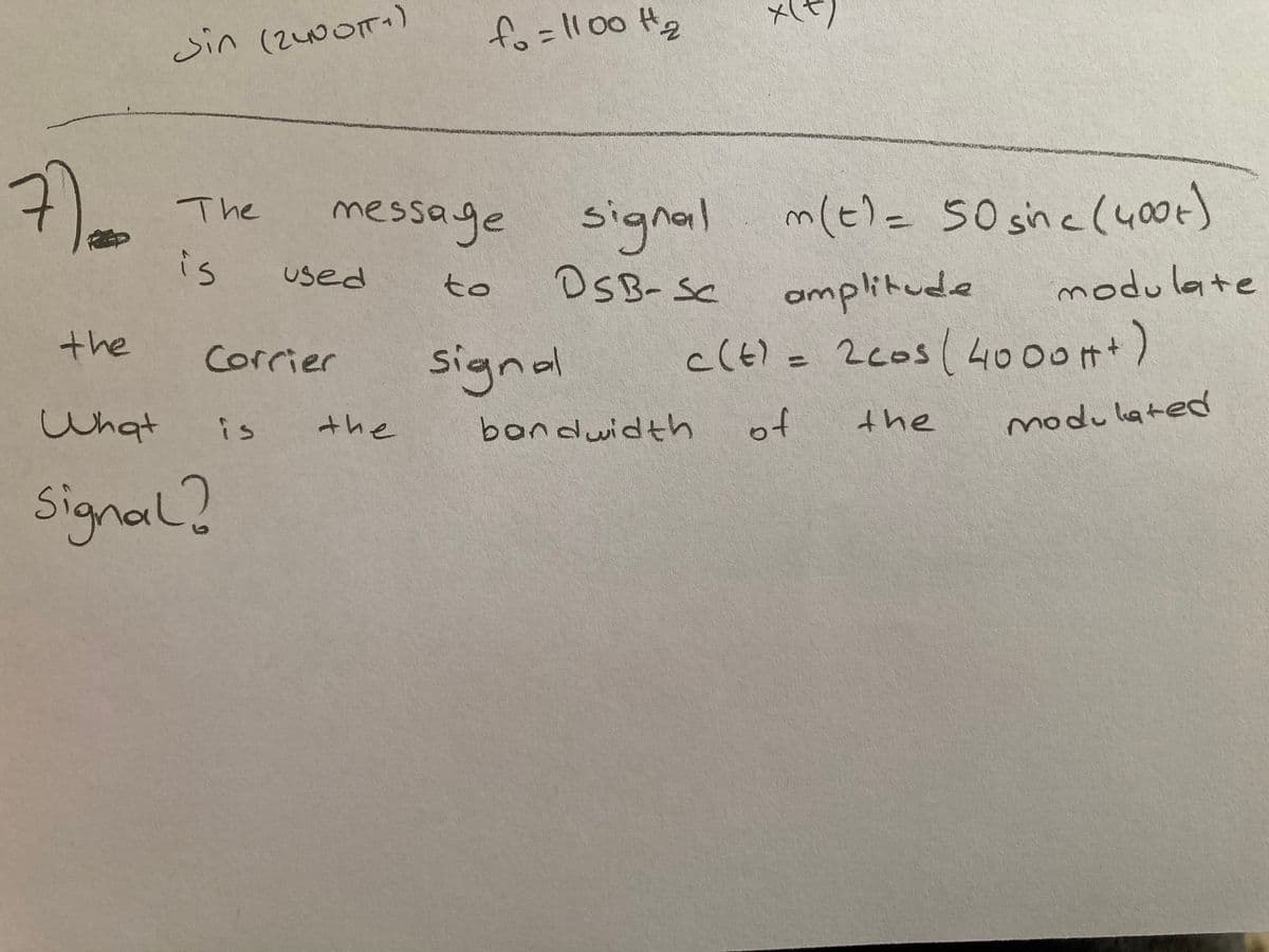 メ1t)
Sin (2400T)
fo=l100 Hg
message m(t)= 50 sne(400k)
m(t)=50 sin
icl400t
The
signail
DSB-SC
is
used
modulate
to
amplitude
the
signal
c(tl = 2cos( 4000)
Corrier
%3D
What
of
the
modulated
is
the
bondwidth
Signal?
