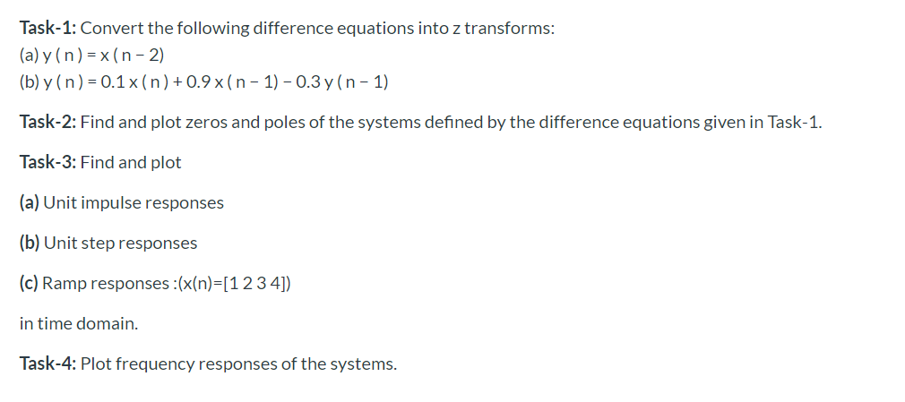 Task-1: Convert the following difference equations into z transforms:
(a) y (n) = x (n - 2)
(b) y ( n ) = 0.1 x ( n ) + 0.9 x ( n – 1) – 0.3 y ( n – 1)
Task-2: Find and plot zeros and poles of the systems defined by the difference equations given in Task-1.
Task-3: Find and plot
(a) Unit impulse responses
(b) Unit step responses
(c) Ramp responses :(x(n)=[12 3 4])
in time domain.
Task-4: Plot frequency responses of the systems.
