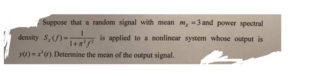 Suppose that a random signal with mean m, =3 and power spectral
%3D
1
density S(f)=D:
% is applied to a nonlinear system whose output is
1+zf²
y(t) = x(t). Determine the mean of the output signal.
