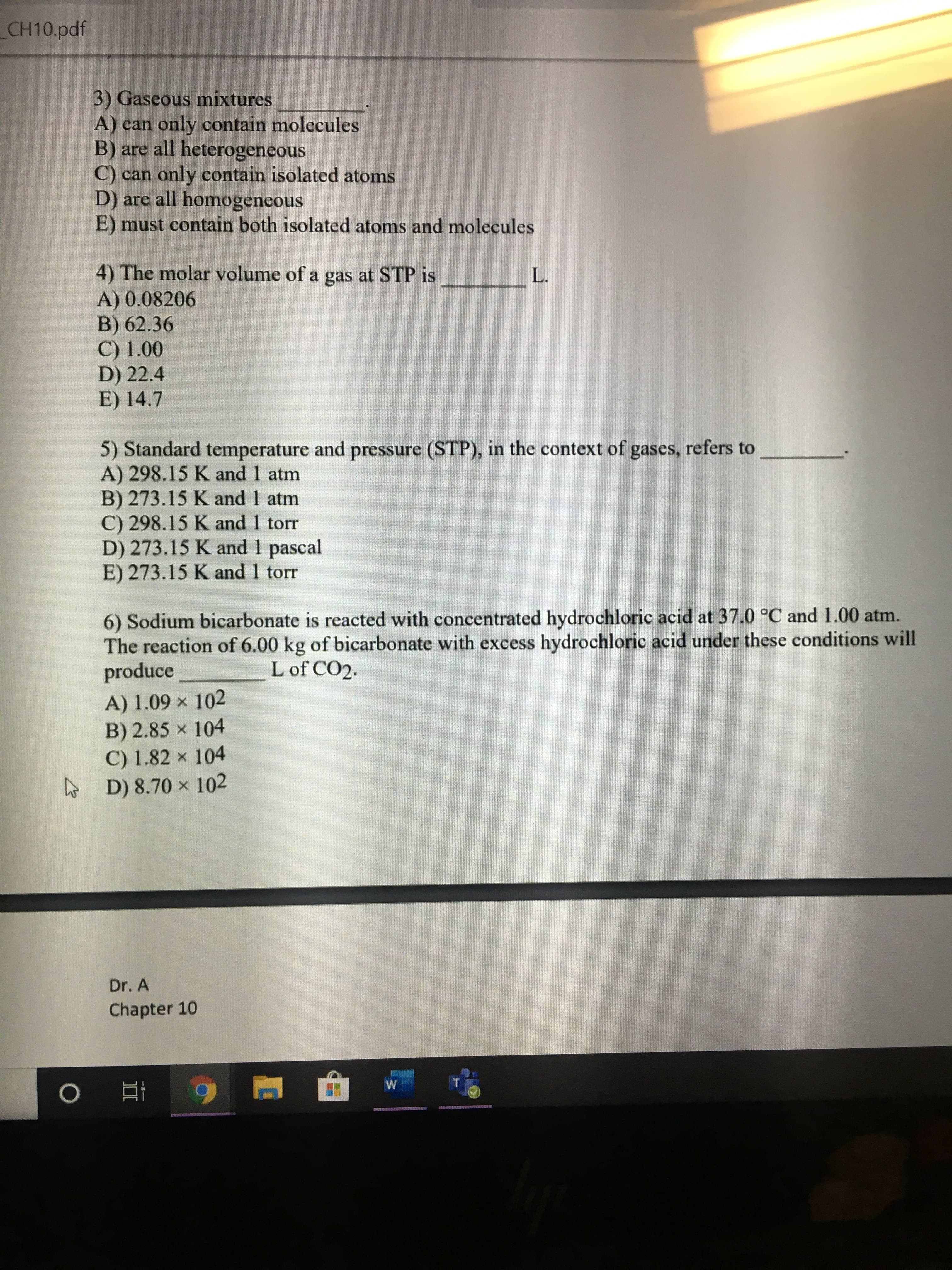 CH10.pdf
3) Gaseous mixtures
A) can only contain molecules
B) are all heterogeneous
C) can only contain isolated atoms
D) are all homogeneous
E) must contain both isolated atoms and molecules
4) The molar volume of a gas at STP is
A) 0.08206
B) 62.36
C) 1.00
D) 22.4
E) 14.7
L.
5) Standard temperature and pressure (STP), in the context of gases, refers
A) 298.15 K and 1 atm
B) 273.15 K and 1 atm
C) 298.15 K and 1 torr
D) 273.15 K and 1 pascal
E) 273.15 K and 1 torr
to
6) Sodium bicarbonate is reacted with concentrated hydrochloric acid at 37.0 °C and 1.00 atm.
The reaction of 6.00 kg of bicarbonate with excess hydrochloric acid under these conditions will
produce
L of CO2.
A) 1.09 x 102
B) 2.85 x 104
C) 1.82 x 104
D) 8.70 x 102
Dr. A
Chapter 10
O 9
