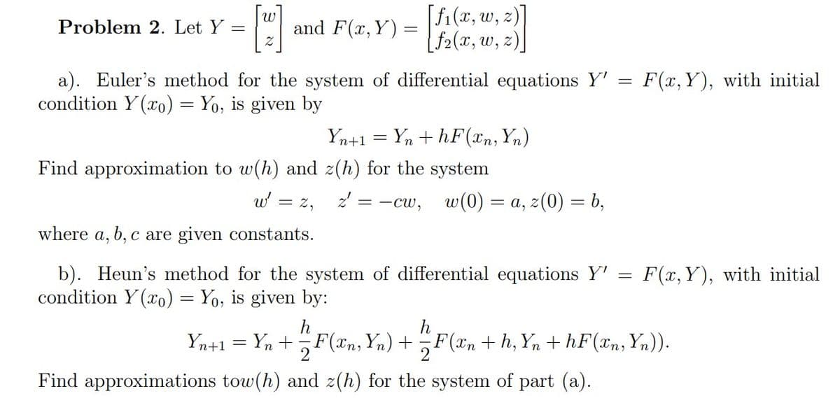 |w
and F(x, Y) =
[fi(x, w, z)]
[f2(x, w, 2)]
Problem 2. Let Y
a). Euler's method for the system of differential equations Y'
condition Y (xo) = Yo, is given by
F(x, Y), with initial
Yn+1 = Yn + hF(xn, Yn)
Find approximation to w(h) and z(h) for the system
w' =
= 2,
2' = -cw,
w(0) = a, z(0) = b,
where a, b, c are given constants.
b). Heun's method for the system of differential equations Y'
condition Y (xo) = Yo, is given by:
F(x, Y), with initial
h
F(xn, Yn) +
h
Yn+1 = Yn +
F(xn + h, Yn + hF(xn, Yn)).
2
%3D
Find approximations tow(h) and z(h) for the system of part (a).
