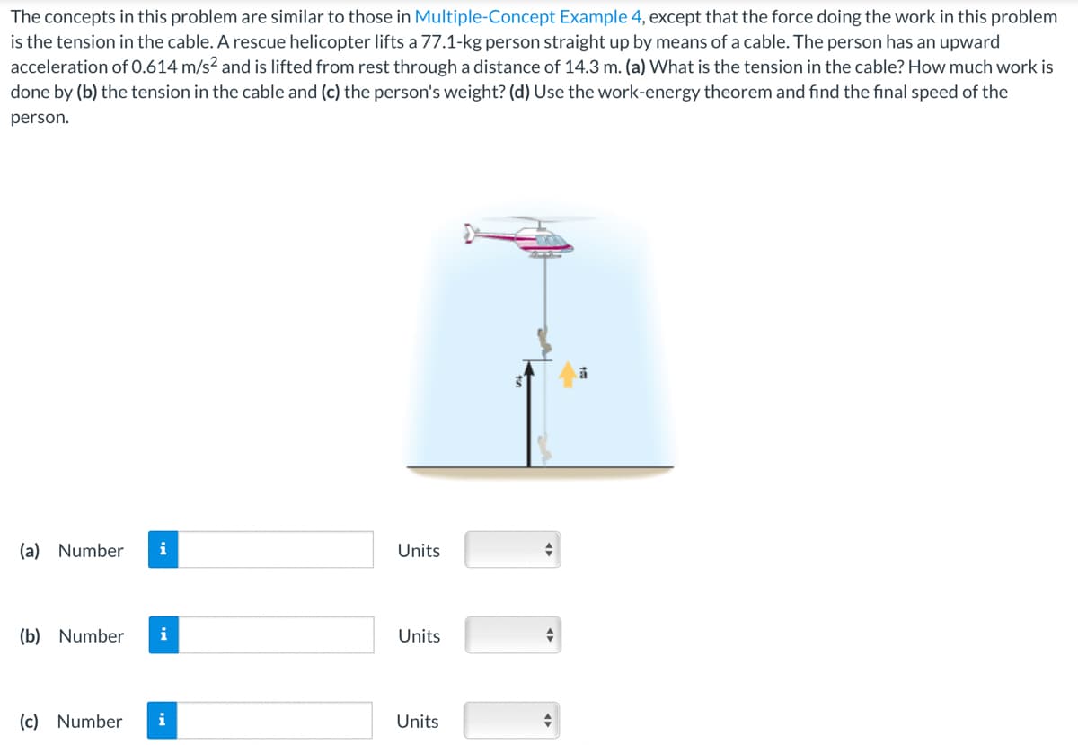 The concepts in this problem are similar to those in Multiple-Concept Example 4, except that the force doing the work in this problem
is the tension in the cable. A rescue helicopter lifts a 77.1-kg person straight up by means of a cable. The person has an upward
acceleration of 0.614 m/s² and is lifted from rest through a distance of 14.3 m. (a) What is the tension in the cable? How much work is
done by (b) the tension in the cable and (c) the person's weight? (d) Use the work-energy theorem and find the final speed of the
person.
(a) Number i
(b) Number i
(c) Number
i
Units
Units
Units
<