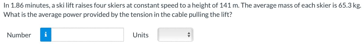 In 1.86 minutes, a ski lift raises four skiers at constant speed to a height of 141 m. The average mass of each skier is 65.3 kg.
What is the average power provided by the tension in the cable pulling the lift?
Number
i
Units