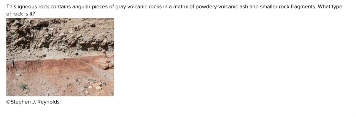 This igneous rock contains angular pieces of gray volcanic rocks in a matrix of powdery volcanic ash and smaller rock fragments. What type
of rock is it?
OStephen J. Reynolds