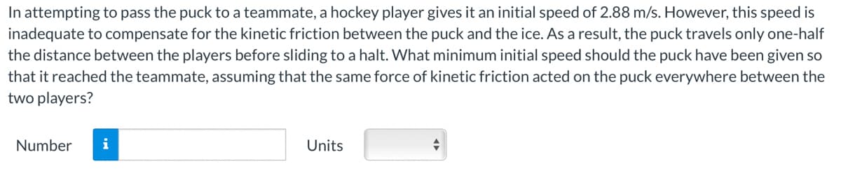 In attempting to pass the puck to a teammate, a hockey player gives it an initial speed of 2.88 m/s. However, this speed is
inadequate to compensate for the kinetic friction between the puck and the ice. As a result, the puck travels only one-half
the distance between the players before sliding to a halt. What minimum initial speed should the puck have been given so
that it reached the teammate, assuming that the same force of kinetic friction acted on the puck everywhere between the
two players?
Number i
Units
+