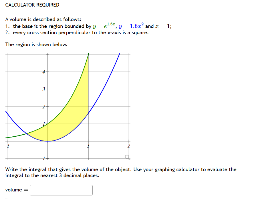 CALCULATOR REQUIRED
A volume is described as follows:
1. the base is the region bounded by y =
1.6x
=
, y = 1.6x² and x =
= 1;
2. every cross section perpendicular to the x-axis is a square.
The region is shown below.
-1
4
3
2
-1
2
Write the integral that gives the volume of the object. Use your graphing calculator to evaluate the
integral to the nearest 3 decimal places.
volume =