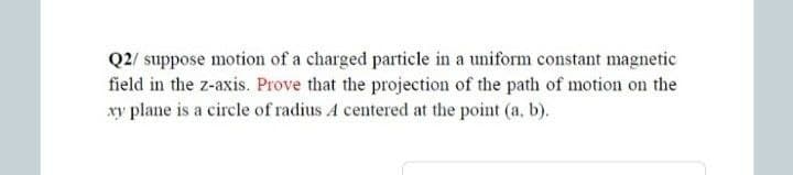 Q2/ suppose motion of a charged particle in a uniform constant magnetic
field in the z-axis. Prove that the projection of the path of motion on the
xy plane is a circle of radius A centered at the point (a, b).
