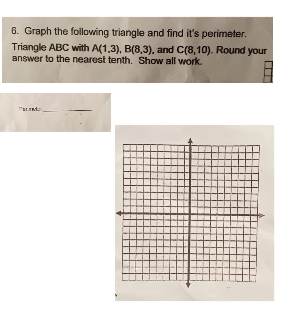 6. Graph the following triangle and find it's perimeter.
Triangle ABC with A(1,3), B(8,3), and C(8,10). Round your
answer to the nearest tenth. Show all work.
Perimeter:
