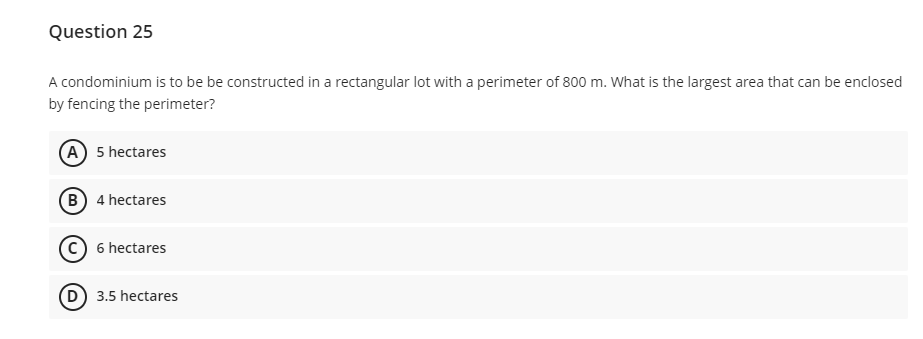 Question 25
A condominium is to be be constructed in a rectangular lot with a perimeter of 800 m. What is the largest area that can be enclosed
by fencing the perimeter?
(A) 5 hectares
B) 4 hectares
c) 6 hectares
D 3.5 hectares
