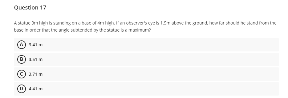 Question 17
A statue 3m high is standing on a base of 4m high. If an observer's eye is 1.5m above the ground, how far should he stand from the
base in order that the angle subtended by the statue is a maximum?
(А) 3.41 m
(в) 3.51 m
c) 3.71 m
(D) 4.41 m
