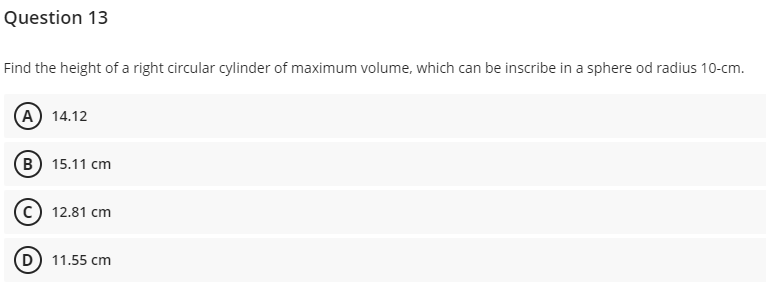 Question 13
Find the height of a right circular cylinder of maximum volume, which can be inscribe in a sphere od radius 10-cm.
A) 14.12
B 15.11 cm
12.81 cm
D) 11.55 cm
