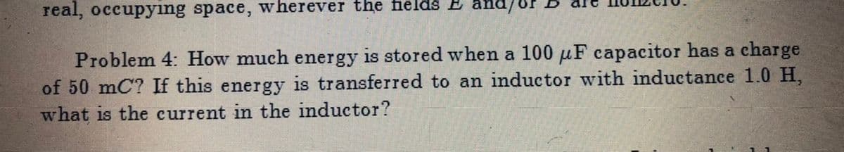 real, occupyıng space, wherever the fields E
Problem 4: How much energy is stored when a 100 µF capacitor has a charge
of 50 mC? If this energy is transferred to an inductor with imductance 1.0H,
what is the current in the inductor?
