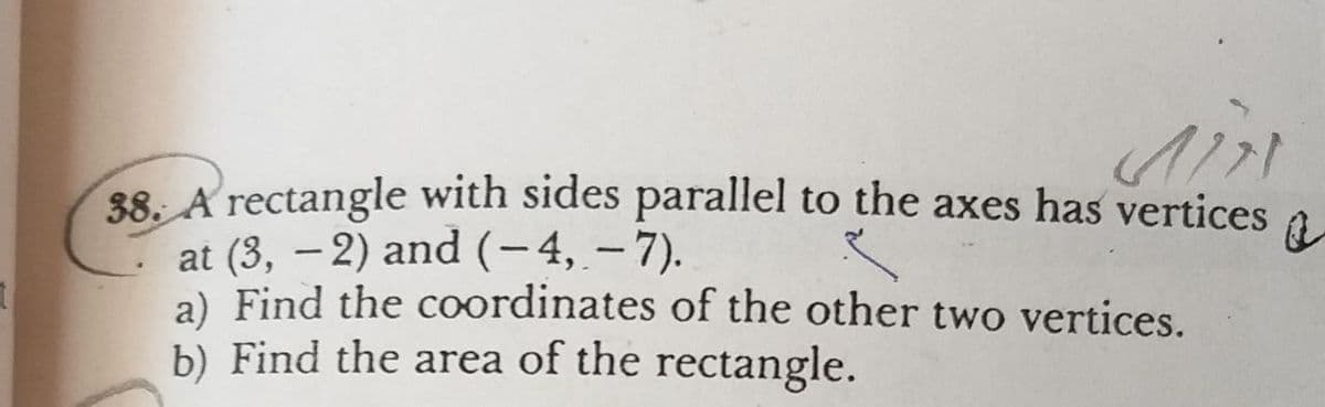 38. A rectangle with sides parallel to the axes has vertices
at (3, – 2) and (-4, – 7).
a) Find the coordinates of the other two vertices.
b) Find the area of the rectangle.
