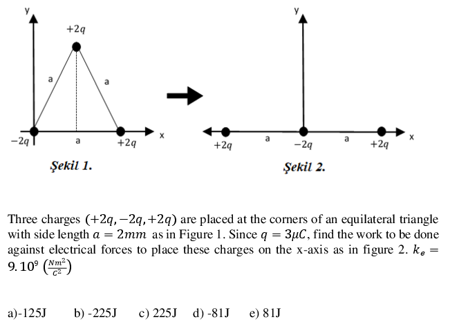 +2q
a
-29
a
+29
+2q
-29
+29
Şekil 1.
Şekil 2.
Three charges (+2q,-2q,+2q) are placed at the corners of an equilateral triangle
with side length a = 2mm as in Figure 1. Since q = 3µC, find the work to be done
against electrical forces to place these charges on the x-axis as in figure 2. k. =
9.10° (Nm)
a)-125J
b) -225J
c) 225J
d) -81J
e) 81J
