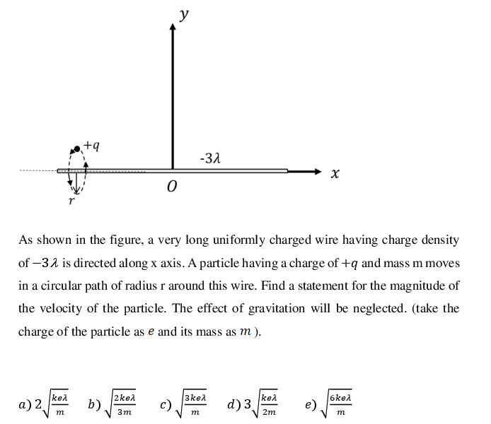 y
+q
-31
As shown in the figure, a very long uniformly charged wire having charge density
of –32 is directed along x axis. A particle having a charge of +q and mass m moves
in a circular path of radius r around this wire. Find a statement for the magnitude of
the velocity of the particle. The effect of gravitation will be neglected. (take the
charge of the particle as e and its mass as m).
2kel
b)
3kel
c)
kel
kel
а) 2.
d) 3
6kel
e)
m
3m
m
2m
m
