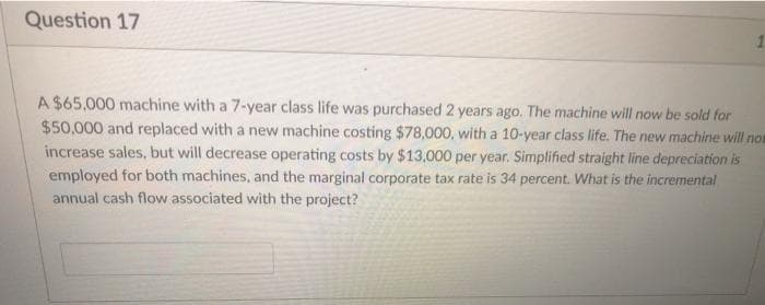 Question 17
A $65,000 machine with a 7-year class life was purchased 2 years ago. The machine will now be sold for
$50,000 and replaced with a new machine costing $78,000, with a 10-year class life. The new machine will non
increase sales, but will decrease operating costs by $13,000 per year. Simplified straight line depreciation is
employed for both machines, and the marginal corporate tax rate is 34 percent. What is the incremental
annual cash flow associated with the project?
