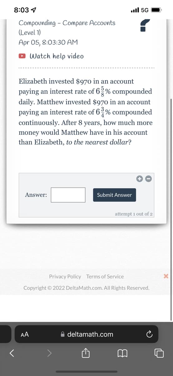 8:03 1
ull 5G
Compounding - Compare Accounts
(Level 1)
Apr 05, 8:03:30 AM
O Watch help video
Elizabeth invested $970 in an account
paying an interest rate of 6 % compounded
daily. Matthew invested $970 in an account
paying an interest rate of 6 % compounded
continuously. After 8 years, how much more
money would Matthew have in his account
than Elizabeth, to the nearest dollar?
Answer:
Submit Answer
attempt 1 out of 2
Privacy Policy Terms of Service
Copyright © 2022 DeltaMath.com. All Rights Reserved.
AA
A deltamath.com
