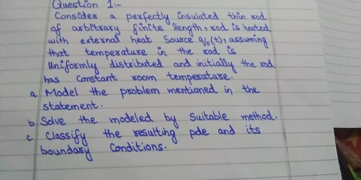 Question 1:-
Conseder
perfectly insulated thin sad
of arbitrary &Entte "length, sod is heated
with externa heat Saurce aolt), assuming
that temperature in the sod is
Uniformly distributed and initially the mod
Constant
has
Koom temperature.
a Model the problem mentioned in the
statement.
6 Solve the modeled by Suitable method.
Classify the resulting" pde and its
boundany
Conditions.
