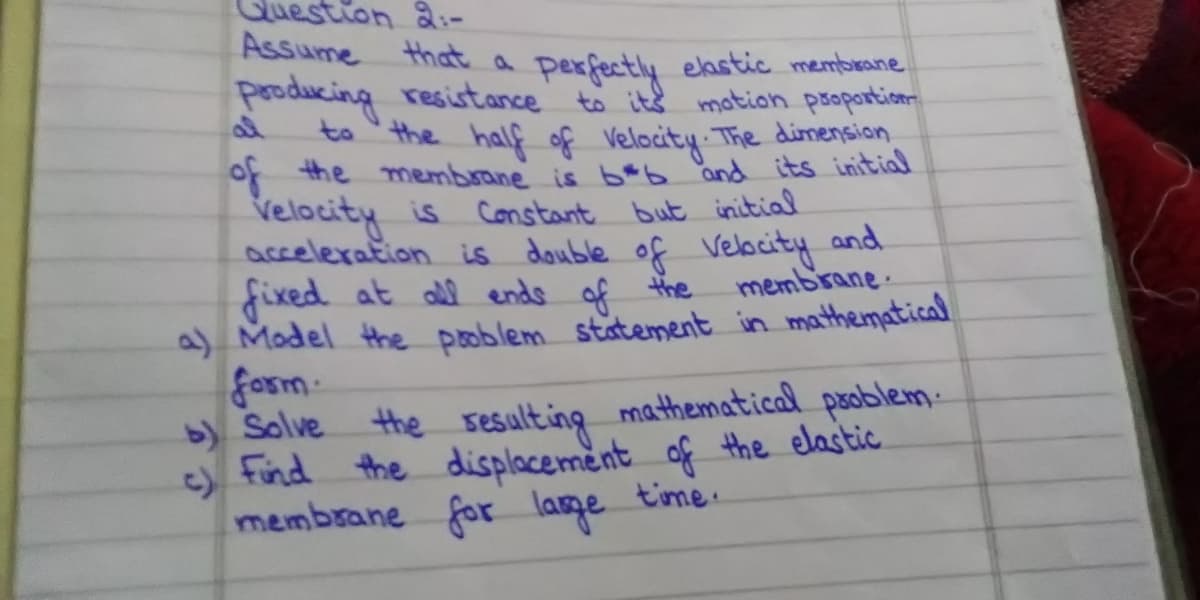 Guestion &:-
Assume that a
Perfectly eastic membeane
pooducing resistance to it& motion psoportion
to the half of Velocity The dimension
of the membrane is b*b and its initial
Velocity is Constant but initial
acceleration is double of Velbcity and
fixed at all endo of the
a) Model the poblem statement in mathematica
form
membrane.
b) Solve
the sesulting mathematical psoblem:
) find the displacement of the elastic.
membrane for lage time.
