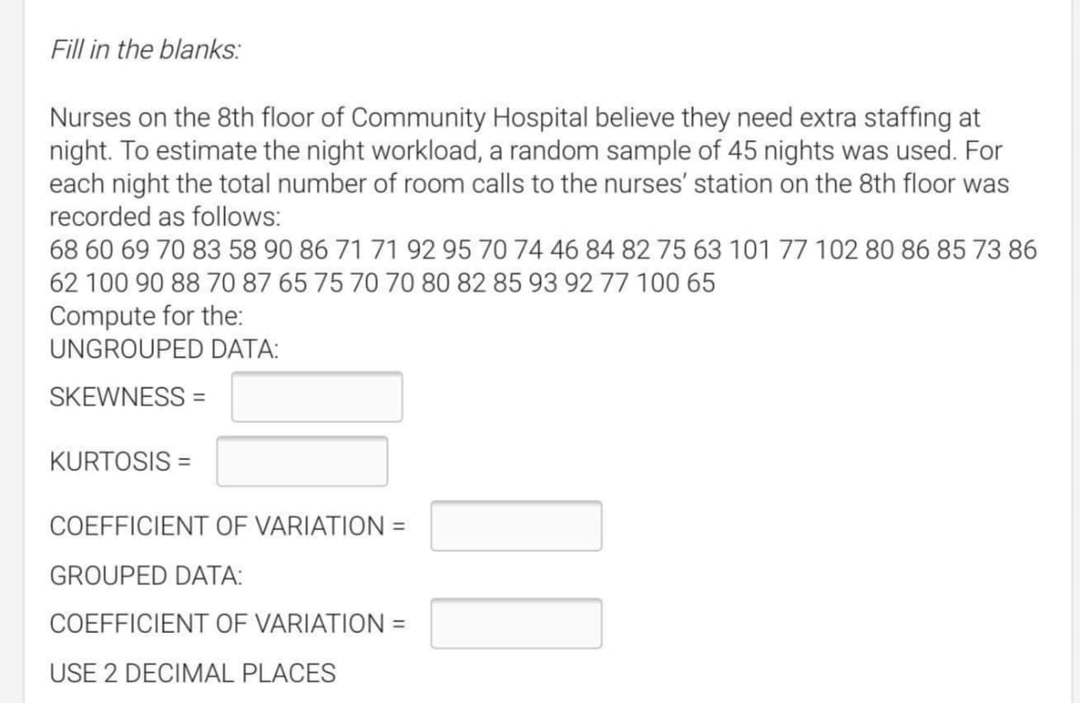 Fill in the blanks:
Nurses on the 8th floor of Community Hospital believe they need extra staffing at
night. To estimate the night workload, a random sample of 45 nights was used. For
each night the total number of room calls to the nurses' station on the 8th floor was
recorded as follows:
68 60 69 70 83 58 90 86 71 71 92 95 70 74 46 84 82 75 63 101 77 102 80 86 85 73 86
62 100 90 88 70 87 65 75 70 70 80 82 85 93 9277 100 65
Compute for the:
UNGROUPED DATA:
SKEWNESS =
KURTOSIS =
COEFFICIENT OF VARIATION =
GROUPED DATA:
COEFFICIENT OF VARIATION =
USE 2 DECIMAL PLACES
