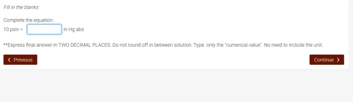 Fill in the blanks:
Complete the equation:
10 psiv =
in Hg abs
**Express final answer in TWO DECIMAL PLACES. Do not round off in between solution. Type only the "numerical value". No need to include the unit.
( Previous
Continue >
