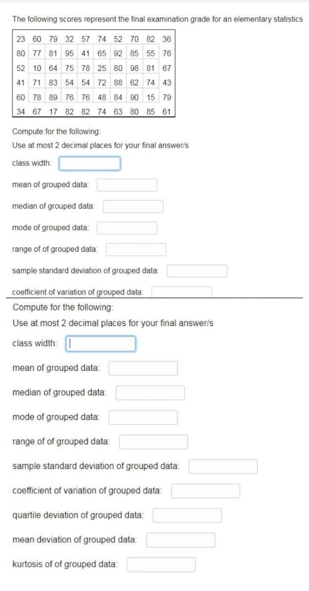 The following scores represent the final examination grade for an elementary statistics
23 60 79 32 57 74 52 70 82 36
80 77 81 95 41 65 92 85 55 76
52 10 64 75 78 25 80 98 81 67
41 71 83 54 54 72 88 62 74 43
60 78 89 76 76 48 84 90 15 79
34 67 17 82 82 74 63 80 85 61
Compute for the following:
Use at most 2 decimal places for your final answer/s
class width:
mean of grouped data:
median of grouped data:
mode of grouped data:
range of of grouped data:
sample standard deviation of grouped data:
coefficient of variation of grouped data:
Compute for the following:
Use at most 2 decimal places for your final answer/s
class width: |
mean of grouped data:
median of grouped data:
mode of grouped data:
range of of grouped data:
sample standard deviation of grouped data:
coefficient of variation of grouped data:
quartile deviation of grouped data:
mean deviation of grouped data:
kurtosis of of grouped data:
