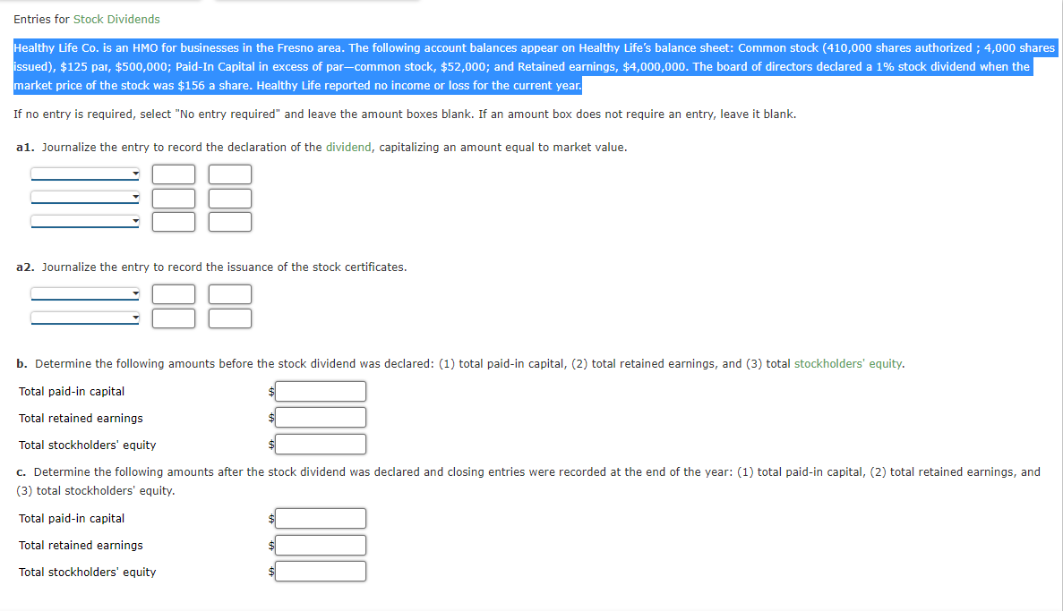 ### Entries for Stock Dividends

Healthy Life Co. is an HMO for businesses in the Fresno area. The following account balances appear on Healthy Life’s balance sheet:

- **Common stock** (410,000 shares authorized; 4,000 shares issued)
- **$125 par**; **$500,000**
- **Paid-In Capital in excess of par—common stock**, $52,000
- **Retained earnings**, $4,000,000

The board of directors declared a 1% stock dividend when the market price of the stock was $156 a share. Healthy Life reported no income or loss for the current year.

- If no entry is required, select "No entry required" and leave the amount boxes blank.
- If an amount box does not require an entry, leave it blank.

#### a1. Journalize the entry to record the declaration of the dividend, capitalizing an amount equal to market value.

| **Account**           | **Debit Amount** | **Credit Amount** |
|-----------------------|------------------|-------------------|
|                       |                  |                   |
|                       |                  |                   |
|                       |                  |                   |

#### a2. Journalize the entry to record the issuance of the stock certificates.

| **Account**           | **Debit Amount** | **Credit Amount** |
|-----------------------|------------------|-------------------|
|                       |                  |                   |
|                       |                  |                   |

#### b. Determine the following amounts before the stock dividend was declared: (1) total paid-in capital, (2) total retained earnings, and (3) total stockholders' equity.

| **Total Paid-in Capital** | **$**          |
|---------------------------|----------------|
|                           |                |

| **Total Retained Earnings** | **$**          |
|----------------------------|----------------|
|                            |                |

| **Total Stockholders' Equity** | **$**          |
|-------------------------------|----------------|
|                               |                |

#### c. Determine the following amounts after the stock dividend was declared and closing entries were recorded at the end of the year: (1) total paid-in capital, (2) total retained earnings, and (3) total stockholders' equity.

| **Total Paid-in Capital** | **$**          |
|---------------------------|----------------|
|                           |                |

| **Total Retained Earnings** | **$**          |
|----------------------------
