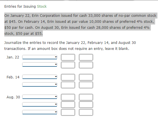 Entries for Issuing Stock
On January 22, Erin Corporation issued for cash 33,000 shares of no-par common stock
at $45. On February 14, Erin issued at par value 10,000 shares of preferred 4% stock,
$50 par for cash. On August 30, Erin issued for cash 28,000 shares of preferred 4%
stock, $50 par at $55.
Journalize the entries to record the January 22, February 14, and August 30
transactions. If an amount box does not require an entry, leave it blank.
Jan. 22
Feb. 14
Aug. 30
DD