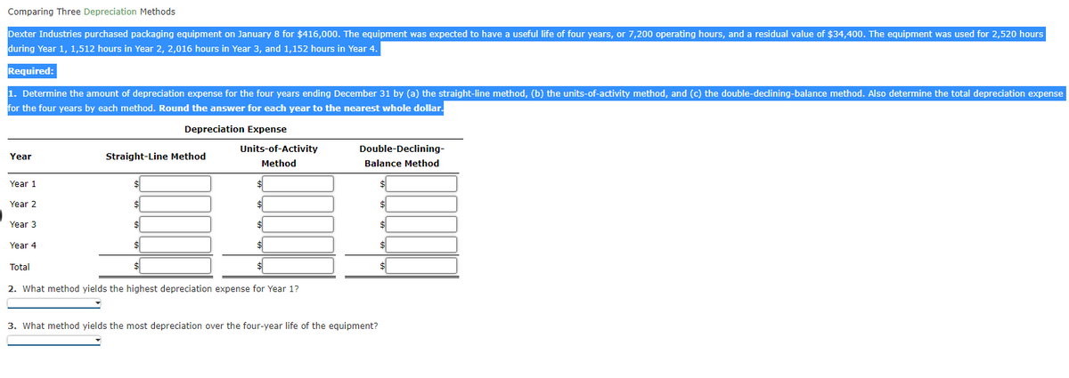 Comparing Three Depreciation Methods
Dexter Industries purchased packaging equipment on January 8 for $416,000. The equipment was expected to have a useful life of four years, or 7,200 operating hours, and a residual value of $34,400. The equipment was used for 2,520 hours
during Year 1, 1,512 hours in Year 2, 2,016 hours in Year 3, and 1,152 hours in Year 4.
Required:
1. Determine the amount of depreciation expense for the four years ending December 31 by (a) the straight-line method, (b) the units-of-activity method, and (c) the double-declining-balance method. Also determine the total depreciation expense
for the four years by each method. Round the answer for each year to the nearest whole dollar.
Depreciation Expense
Year
Year 1
Year 2
Year 3
Year 4
Total
Straight-Line Method
$
Units-of-Activity
Method
$
$
2. What method yields the highest depreciation expense for Year 1?
Double-Declining-
Balance Method
3. What method yields the most depreciation over the four-year life of the equipment?