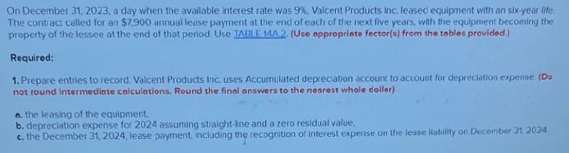 On December 31, 2023, a day when the available interest rate was 9%, Valcent Products Inc. leased equipment with an six-year life.
The contract called for an $7,900 annual lease payment at the end of each of the next five years, with the equipment becoming the
property of the lessee at the end of that period. Use TABLE 14A.2. (Use appropriate factor(s) from the tables provided.)
Required:
1. Prepare entries to record. Valcent Products Inc. uses Accumulated depreciation account to account for depreciation expense. (Do
not round intermediate calculations. Round the final answers to the nearest whole dollar)
a. the leasing of the equipment.
b. depreciation expense for 2024 assuming straight-line and a zero residual value,
c. the December 31, 2024, lease payment, including the recognition of Interest expense on the lease liability on December 31, 2024.