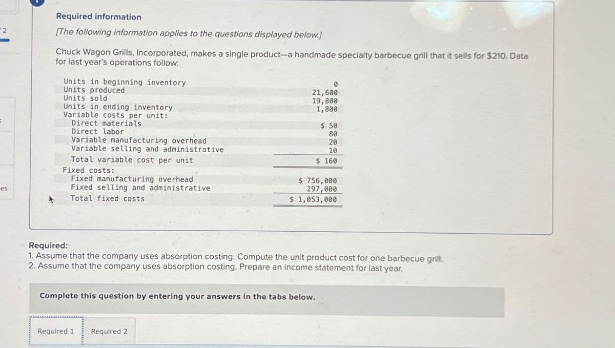 es
Required information
[The following information applies to the questions displayed below.]
Chuck Wagon Grills, Incorporated, makes a single product-a handmade specialty barbecue grill that it sells for $210. Data
for last year's operations follow:
Units in beginning inventory
Units produced
Units sold
Units in ending inventory
Variable costs per unit:
Direct materials.
Direct labor
Variable manufacturing overhead
Variable selling and administrative
Total variable cost per unit
Fixed costs:
Fixed manufacturing overhead
Fixed selling and administrative
Total fixed costs
0
21,600
19,800
1,800
Required 1
Required 2
$ 50
80
20
10
$ 160
Required:
1. Assume that the company uses absorption costing. Compute the unit product cost for one barbecue grill.
2. Assume that the company uses absorption costing. Prepare an income statement for last year.
Complete this question by entering your answers in the tabs below.
$ 756,000
297,000
$ 1,053,000