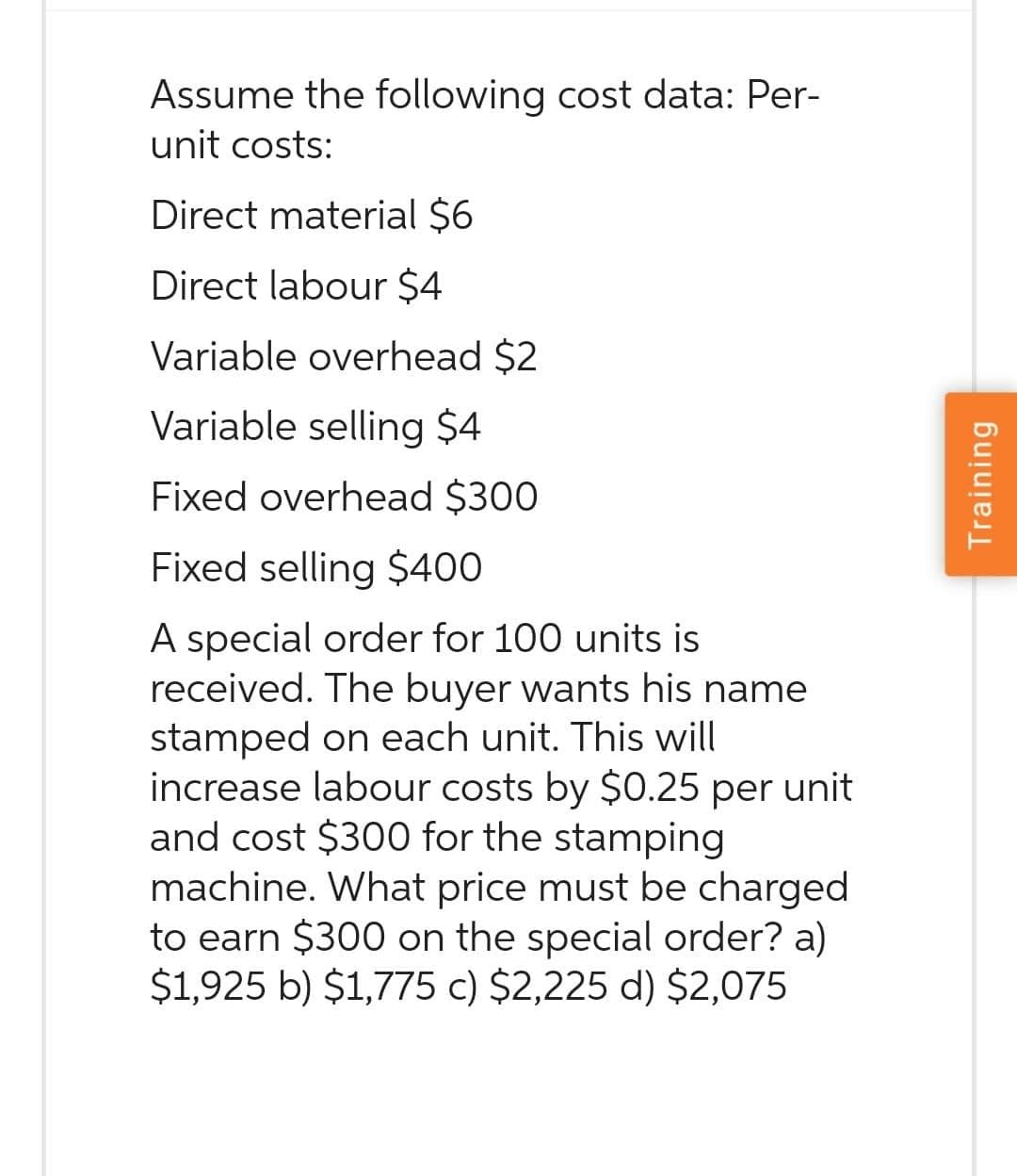 Assume the following cost data: Per-
unit costs:
Direct material $6
Direct labour $4
Variable overhead $2
Variable selling $4
Fixed overhead $300
Fixed selling $400
A special order for 100 units is
received. The buyer wants his name
stamped on each unit. This will
increase labour costs by $0.25 per unit
and cost $300 for the stamping
machine. What price must be charged
to earn $300 on the special order? a)
$1,925 b) $1,775 c) $2,225 d) $2,075
Training