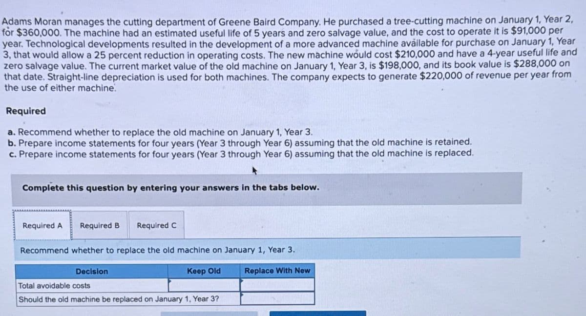 Adams Moran manages the cutting department of Greene Baird Company. He purchased a tree-cutting machine on January 1, Year 2,
for $360,000. The machine had an estimated useful life of 5 years and zero salvage value, and the cost to operate it is $91,000 per
year. Technological developments resulted in the development of a more advanced machine available for purchase on January 1, Year
3, that would allow a 25 percent reduction in operating costs. The new machine would cost $210,000 and have a 4-year useful life and
zero salvage value. The current market value of the old machine on January 1, Year 3, is $198,000, and its book value is $288,000 on
that date. Straight-line depreciation is used for both machines. The company expects to generate $220,000 of revenue per year from
the use of either machine.
Required
a. Recommend whether to replace the old machine on January 1, Year 3.
b. Prepare income statements for four years (Year 3 through Year 6) assuming that the old machine is retained.
c. Prepare income statements for four years (Year 3 through Year 6) assuming that the old machine is replaced.
Complete this question by entering your answers in the tabs below.
Required A
Required B
Required C
Recommend whether to replace the old machine on January 1, Year 3.
Keep Old
Replace With New
Decision
Total avoidable costs
Should the old machine be replaced on January 1, Year 3?