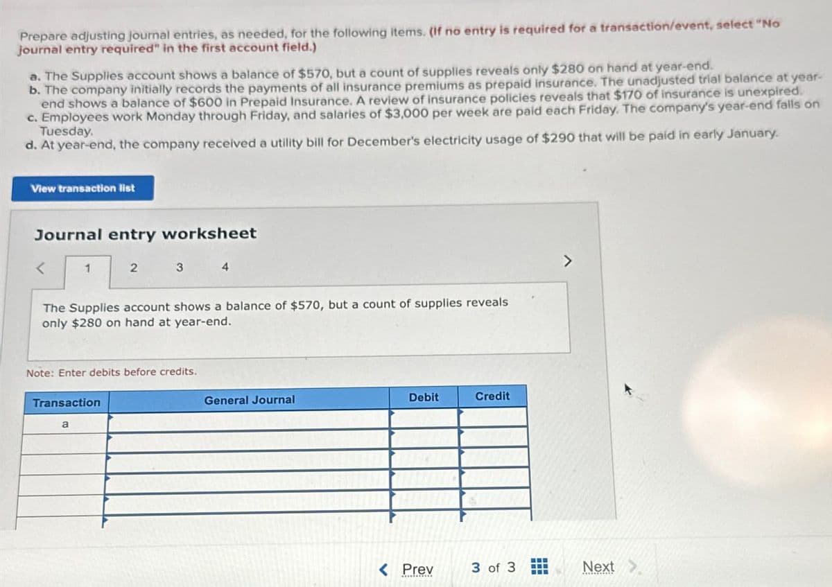 Prepare adjusting journal entries, as needed, for the following items. (If no entry is required for a transaction/event, select "No
journal entry required" in the first account field.)
a. The Supplies account shows a balance of $570, but a count of supplies reveals only $280 on hand at year-end.
b. The company initially records the payments of all insurance premiums as prepaid insurance. The unadjusted trial balance at year-
end shows a balance of $600 in Prepaid Insurance. A review of insurance policies reveals that $170 of insurance is unexpired.
c. Employees work Monday through Friday, and salaries of $3,000 per week are paid each Friday. The company's year-end falls on
Tuesday.
d. At year-end, the company received a utility bill for December's electricity usage of $290 that will be paid in early January.
View transaction list
Journal entry worksheet
1
2
3
4
The Supplies account shows a balance of $570, but a count of supplies reveals
only $280 on hand at year-end.
Note: Enter debits before credits.
Transaction
a
General Journal
Debit
Credit
7
< Prev
3 of 3
Next
G