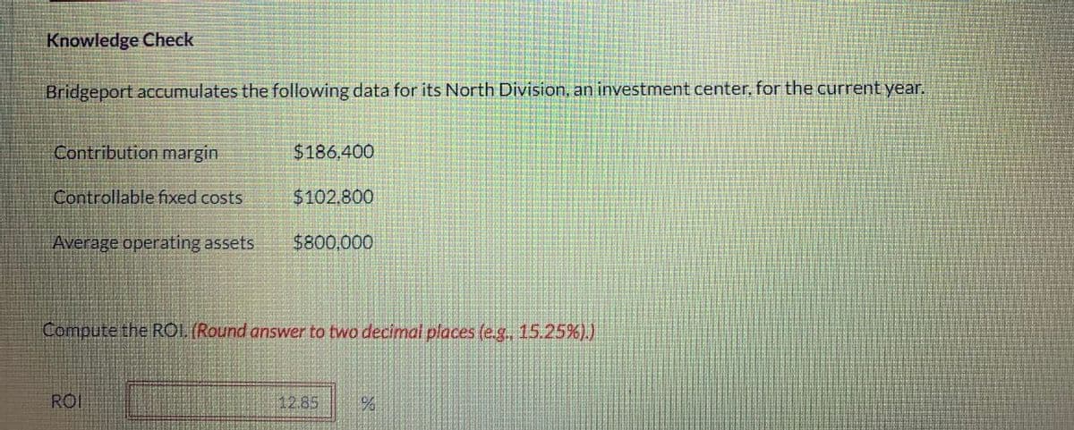 Knowledge Check
Bridgeport accumulates the following data for its North Division, an investment center, for the current year.
Contribution margin
Controllable fixed costs
Average operating assets
$186.400
ROI
$102.800
$800,000
Compute the ROI. (Round answer to two decimal places (e.g.. 15.25%).)
12.85
%