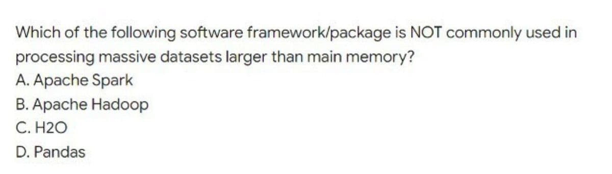 Which of the following software framework/package is NOT commonly used in
processing massive datasets larger than main memory?
A. Apache Spark
B. Apache Hadoop
C. H2O
D. Pandas