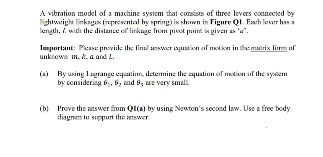 A vibration model of a machine system that consists of three levers connected by
lightweight linkages (represented by spring) is shown in Figure Q1. Each lever has a
length, L with the distance of linkage from pivot point is given as 'a'.
Important: Please provide the final answer equation of motion in the matrix form of
unknown m, k, a and L.
(a)
By using Lagrange equation, determine the equation of motion of the system
by considering 01, 02 and 03 are very small.
Prove the answer from Q1(a) by using Newton's second law. Use a free body
(b)
diagram to support the answer.
