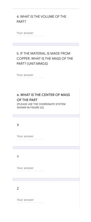 4. WHAT IS THE VOLUME OF THE
PART?
Your answer
5. IF THE MATERIAL IS MADE FROM
COPPER, WHAT IS THE MASS OF THE
PART? (UNIT:MMGS)
Your answer
6. WHAT IS THE CENTER OF MASS
OF THE PART
(PLEASE USE THE COORDINATE SYSTEM
SHOWN IN FIGURE Q2)
Your answer
Y
Your answer
Your answer
