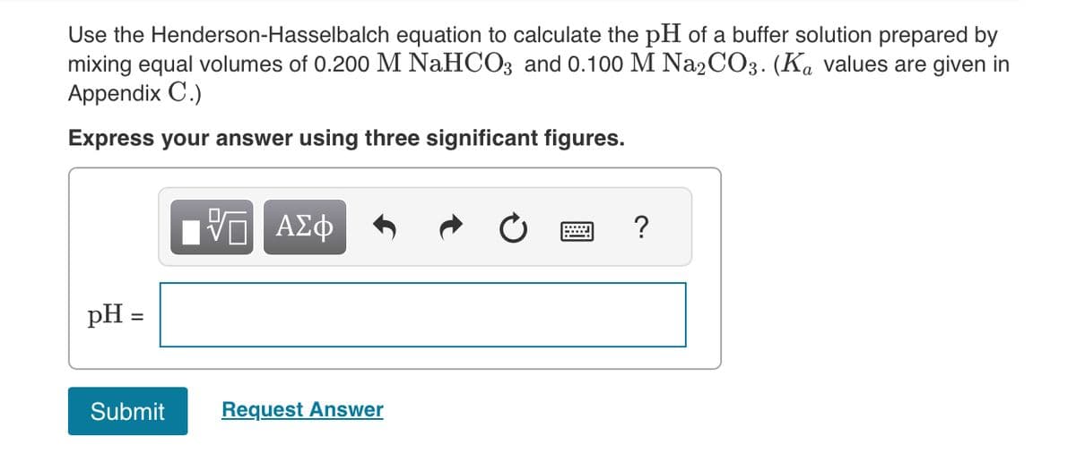 Use the Henderson-Hasselbalch equation to calculate the pH of a buffer solution prepared by
mixing equal volumes of 0.200 M NaHCO3 and 0.100 M Na2CO3. (Ka values are given in
Appendix C.)
Express your answer using three significant figures.
pH =
Submit
ΠΑΠ ΑΣΦ
Request Answer
?