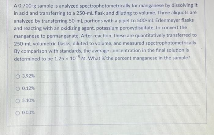 A 0.700-g sample is analyzed spectrophotometrically for manganese by dissolving it
in acid and transferring to a 250-mL flask and diluting to volume. Three aliquots are
analyzed by transferring 50-mL portions with a pipet to 500-mL Erlenmeyer flasks
and reacting with an oxidizing agent, potassium peroxydisulfate, to convert the
manganese to permanganate. After reaction, these are quantitatively transferred to
250-mL volumetric flasks, diluted to volume, and measured spectrophotometrically.
By comparison with standards, the average concentration in the final solution is
determined to be 1.25 x 105 M. What is the percent manganese in the sample?
3.92%
0.12%
5.10%
0.03%