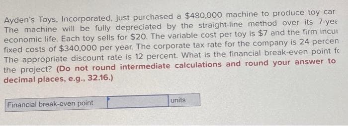 Ayden's Toys, Incorporated, just purchased a $480,000 machine to produce toy car
The machine will be fully depreciated by the straight-line method over its 7-yea
economic life. Each toy sells for $20. The variable cost per toy is $7 and the firm incur
fixed costs of $340,000 per year. The corporate tax rate for the company is 24 percen
The appropriate discount rate is 12 percent. What is the financial break-even point fc
the project? (Do not round intermediate calculations and round your answer to
decimal places, e.g., 32.16.)
Financial break-even point
units